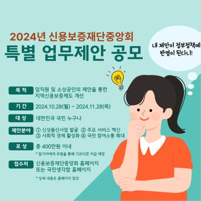 [내 제안이 정부정책에 반영이 된다니!] 2024년 신용보증재단중앙회 특별 업무제안 공모 목적 : 임직원 및 소상공인의 제안을 통한 지역신용보증제도 개선 기간 : 2024.10.28 월 ~ 2024.11.28 목 대상 : 대한민국 국민 누구나 제안분야 : ① 신상품신사업 ②주요 서비스 혁신 ③사회적 경제 활성화 ④ 국민 참여소통 확대 포상 : 총 400만원 이내 *참가자에게 추첨을 통해 기프티콘 지급 예정 접수처 : 신용보증재단중앙회 홈페이지 또는 국민생각함 홈페이지 *상세 내용은 홈페이지 참조